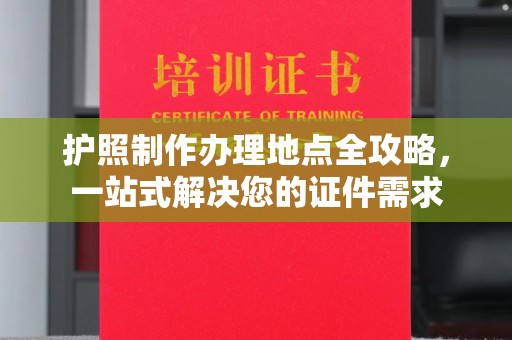 公安护照制作办理地点全攻略，一站式解决您的证件需求